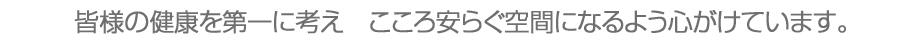 皆様の健康を第一に考え　こころ安らぐ空間になるよう心がけています。